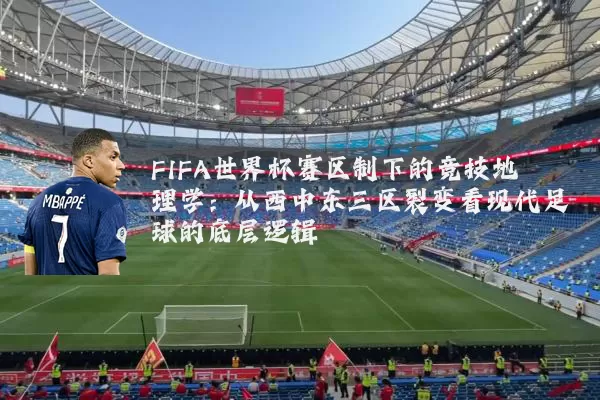 FIFA世界杯赛区制下的竞技地理学:从西中东三区裂变看现代足球的底层逻辑