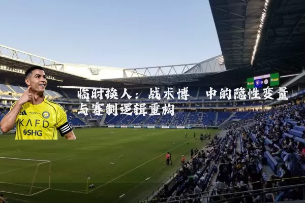 临时换人:战术博弈中的隐性变量与赛制逻辑重构