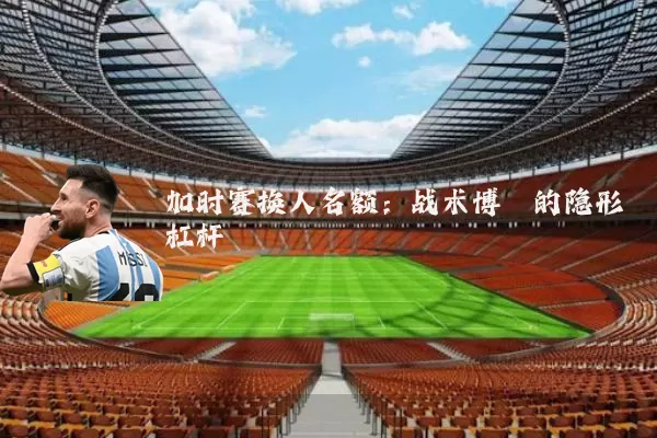加时赛换人名额：战术博弈的隐形杠杆